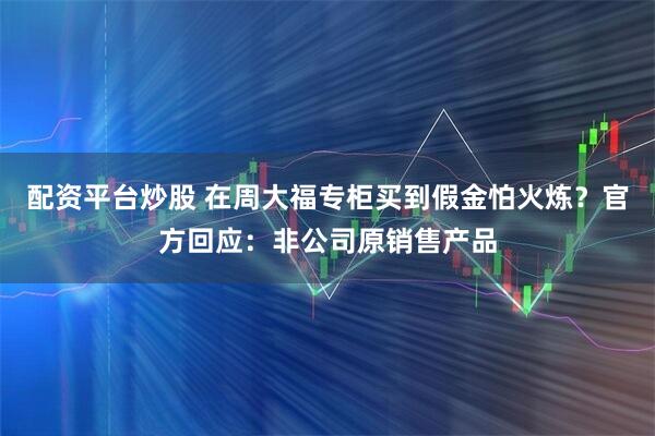 配资平台炒股 在周大福专柜买到假金怕火炼？官方回应：非公司原销售产品