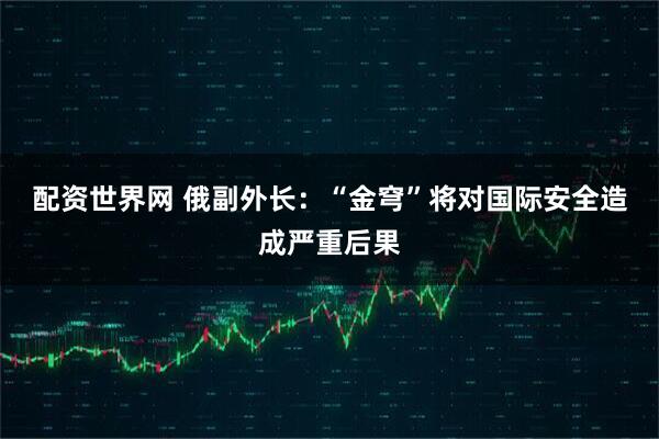 配资世界网 俄副外长：“金穹”将对国际安全造成严重后果