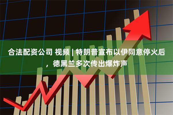 合法配资公司 视频 | 特朗普宣布以伊同意停火后，德黑兰多次传出爆炸声