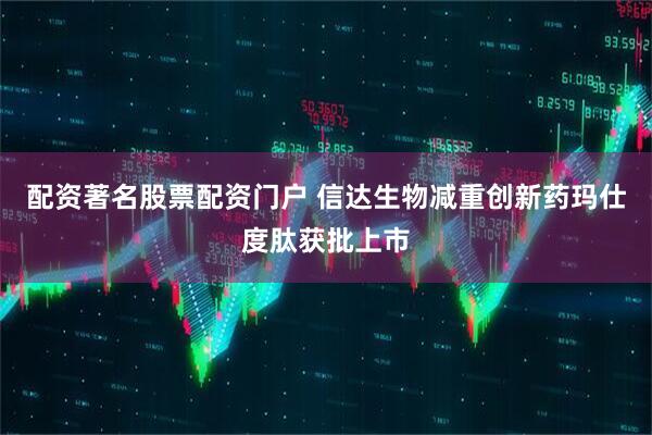 配资著名股票配资门户 信达生物减重创新药玛仕度肽获批上市
