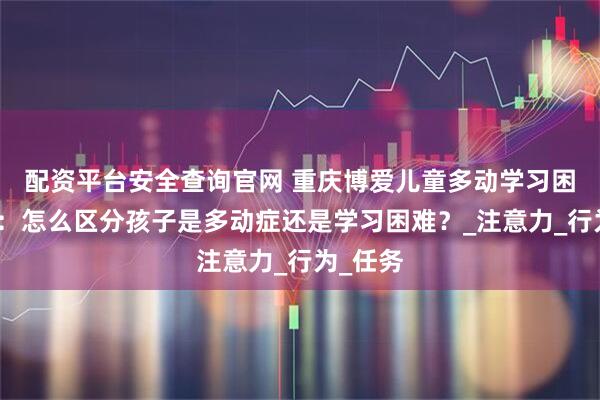 配资平台安全查询官网 重庆博爱儿童多动学习困难干预:怎么区分孩子是多动症还是学习困难?_注意力_行为_任务