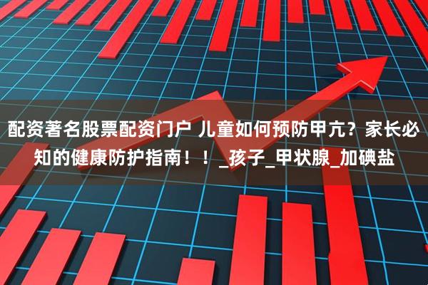 配资著名股票配资门户 儿童如何预防甲亢？家长必知的健康防护指南！！_孩子_甲状腺_加碘盐