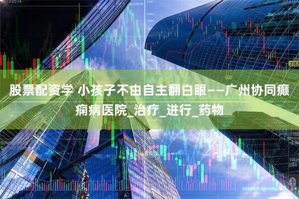股票配资学 小孩子不由自主翻白眼——广州协同癫痫病医院_治疗_进行_药物