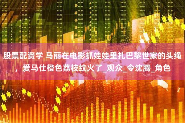 股票配资学 马丽在电影抓娃娃里扎巴黎世家的头绳，爱马仕橙色荔枝纹火了_观众_令沈腾_角色