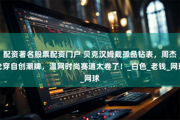 配资著名股票配资门户 贝克汉姆戴孤品钻表，周杰伦穿自创潮牌，温网时尚赛道太卷了！_白色_老钱_网球