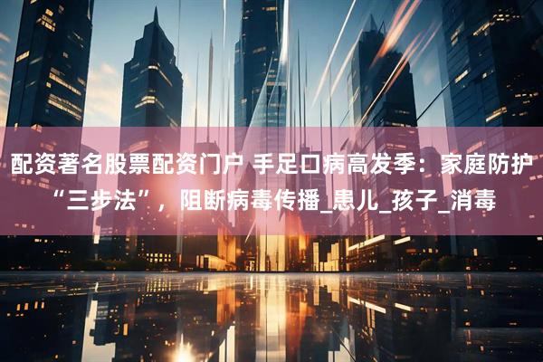 配资著名股票配资门户 手足口病高发季：家庭防护“三步法”，阻断病毒传播_患儿_孩子_消毒