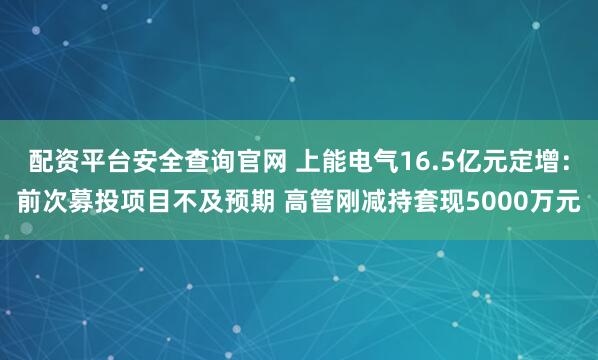 配资平台安全查询官网 上能电气16.5亿元定增：前次募投项目不及预期 高管刚减持套现5000万元
