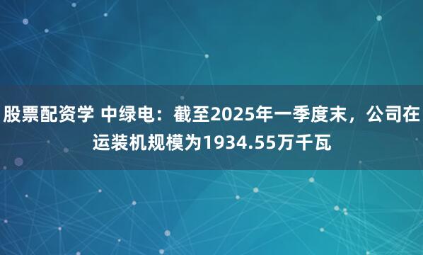 股票配资学 中绿电：截至2025年一季度末，公司在运装机规模为1934.55万千瓦