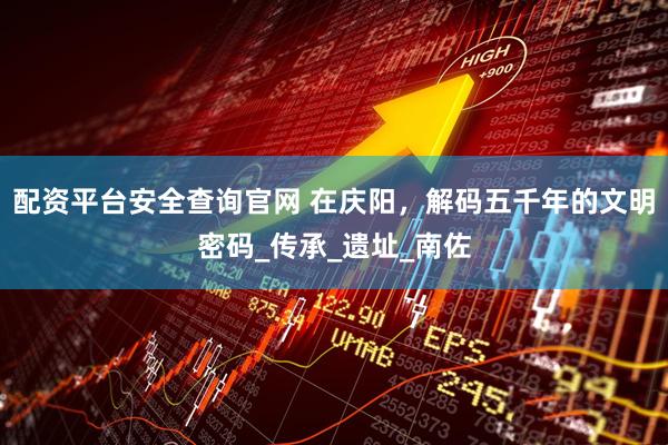 配资平台安全查询官网 在庆阳，解码五千年的文明密码_传承_遗址_南佐