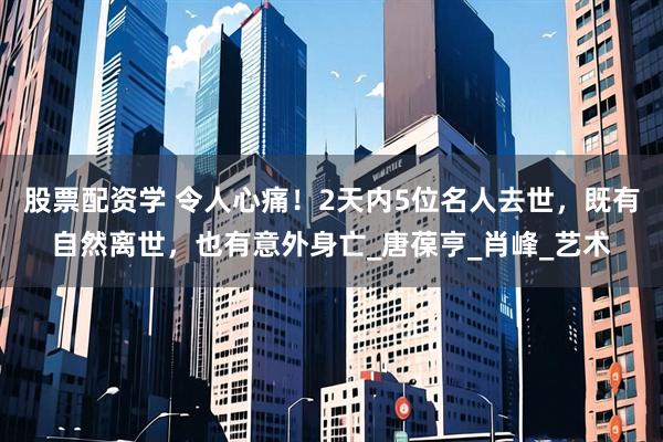 股票配资学 令人心痛！2天内5位名人去世，既有自然离世，也有意外身亡_唐葆亨_肖峰_艺术