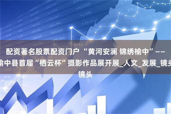 配资著名股票配资门户 “黄河安澜 锦绣榆中”——榆中县首届“栖云杯”摄影作品展开展_人文_发展_镜头