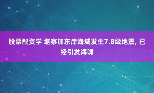 股票配资学 堪察加东岸海域发生7.8级地震, 已经引发海啸