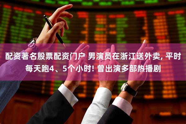 配资著名股票配资门户 男演员在浙江送外卖, 平时每天跑4、5个小时! 曾出演多部热播剧