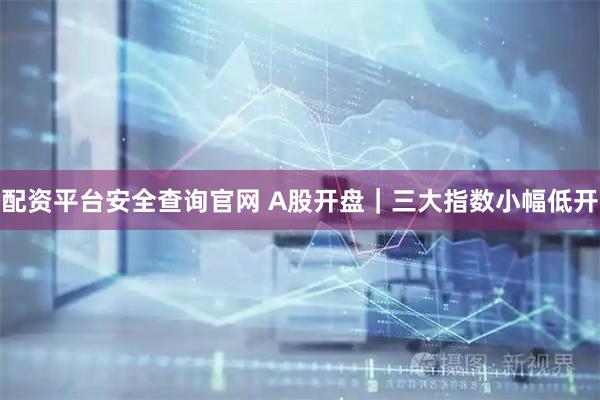 配资平台安全查询官网 A股开盘｜三大指数小幅低开