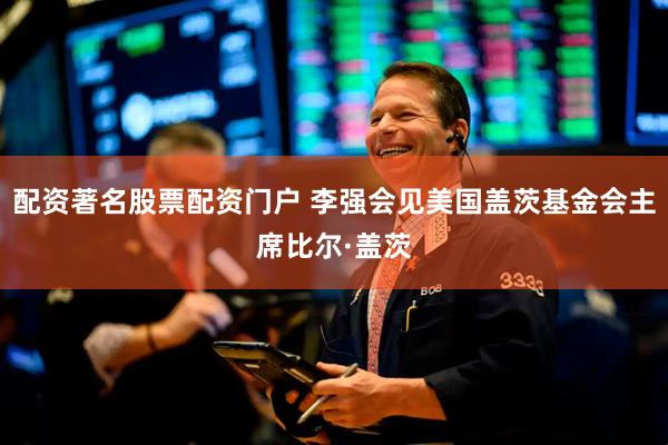配资著名股票配资门户 李强会见美国盖茨基金会主席比尔·盖茨