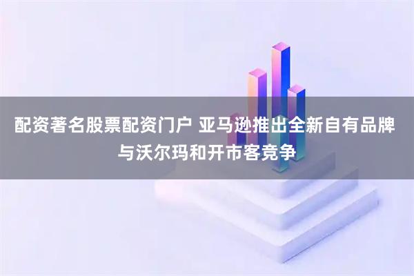 配资著名股票配资门户 亚马逊推出全新自有品牌 与沃尔玛和开市客竞争