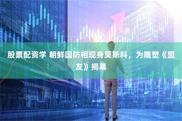 股票配资学 朝鲜国防相现身莫斯科，为雕塑《盟友》揭幕