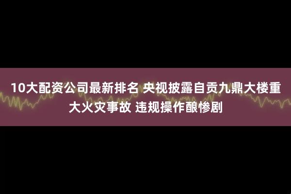 10大配资公司最新排名 央视披露自贡九鼎大楼重大火灾事故 违规操作酿惨剧