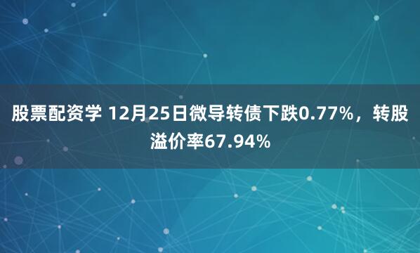 股票配资学 12月25日微导转债下跌0.77%,转股溢价率67.94%