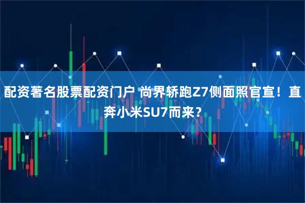配资著名股票配资门户 尚界轿跑Z7侧面照官宣！直奔小米SU7而来？