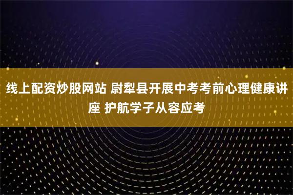 线上配资炒股网站 尉犁县开展中考考前心理健康讲座 护航学子从容应考