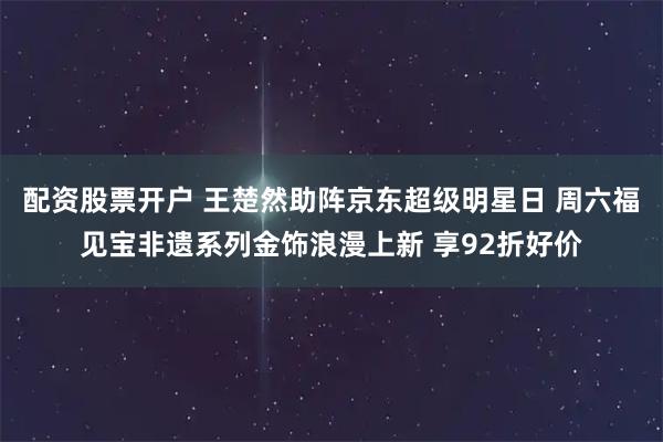 配资股票开户 王楚然助阵京东超级明星日 周六福见宝非遗系列金饰浪漫上新 享92折好价