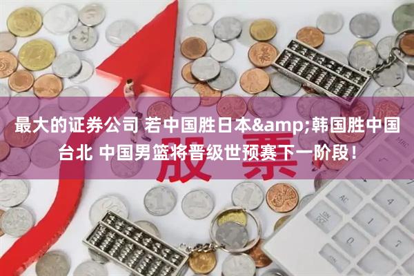 最大的证券公司 若中国胜日本&韩国胜中国台北 中国男篮将晋级世预赛下一阶段！