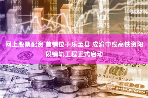 网上股票配资 首铺位于乐至县 成渝中线高铁资阳段铺轨工程正式启动
