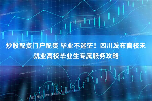 炒股配资门户配资 毕业不迷茫！四川发布离校未就业高校毕业生专属服务攻略