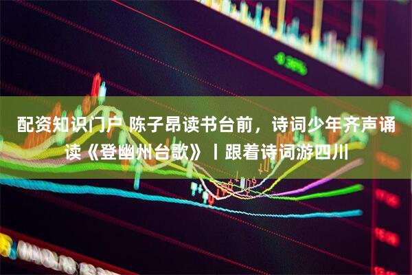 配资知识门户 陈子昂读书台前，诗词少年齐声诵读《登幽州台歌》丨跟着诗词游四川