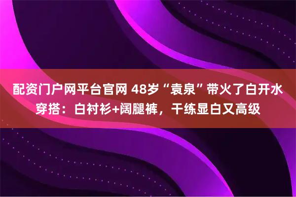 配资门户网平台官网 48岁“袁泉”带火了白开水穿搭：白衬衫+阔腿裤，干练显白又高级