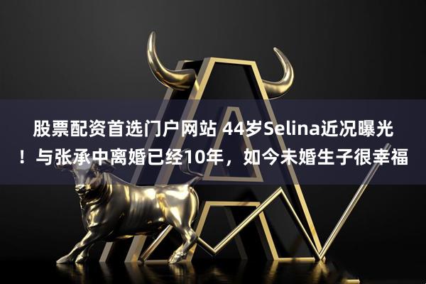股票配资首选门户网站 44岁Selina近况曝光！与张承中离婚已经10年，如今未婚生子很幸福