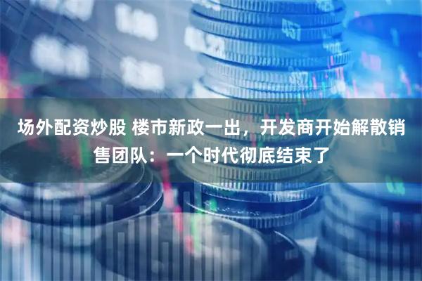 场外配资炒股 楼市新政一出，开发商开始解散销售团队：一个时代彻底结束了